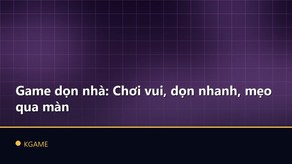 Game dọn nhà: Chơi vui, dọn nhanh, mẹo qua màn